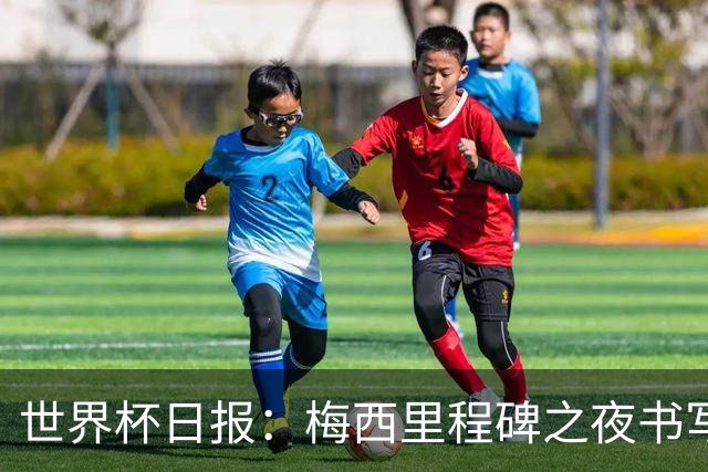 世界杯日报：梅西里程碑之夜书写传奇 姆巴佩加冕法国队史射手王