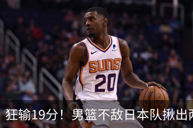 狂输19分！男篮不敌日本队揪出两大“罪臣”，郭士强太想念赵睿
