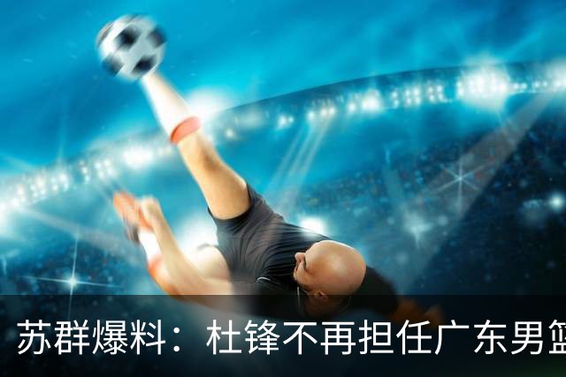 苏群爆料：杜锋不再担任广东男篮主帅，并且说出一个充分的理由