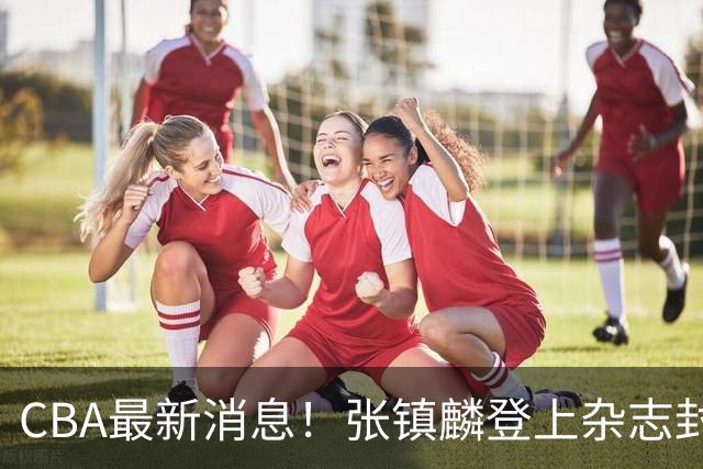 CBA最新消息！张镇麟登上杂志封面，山东欲内外线补强，广厦续约两大锋线
